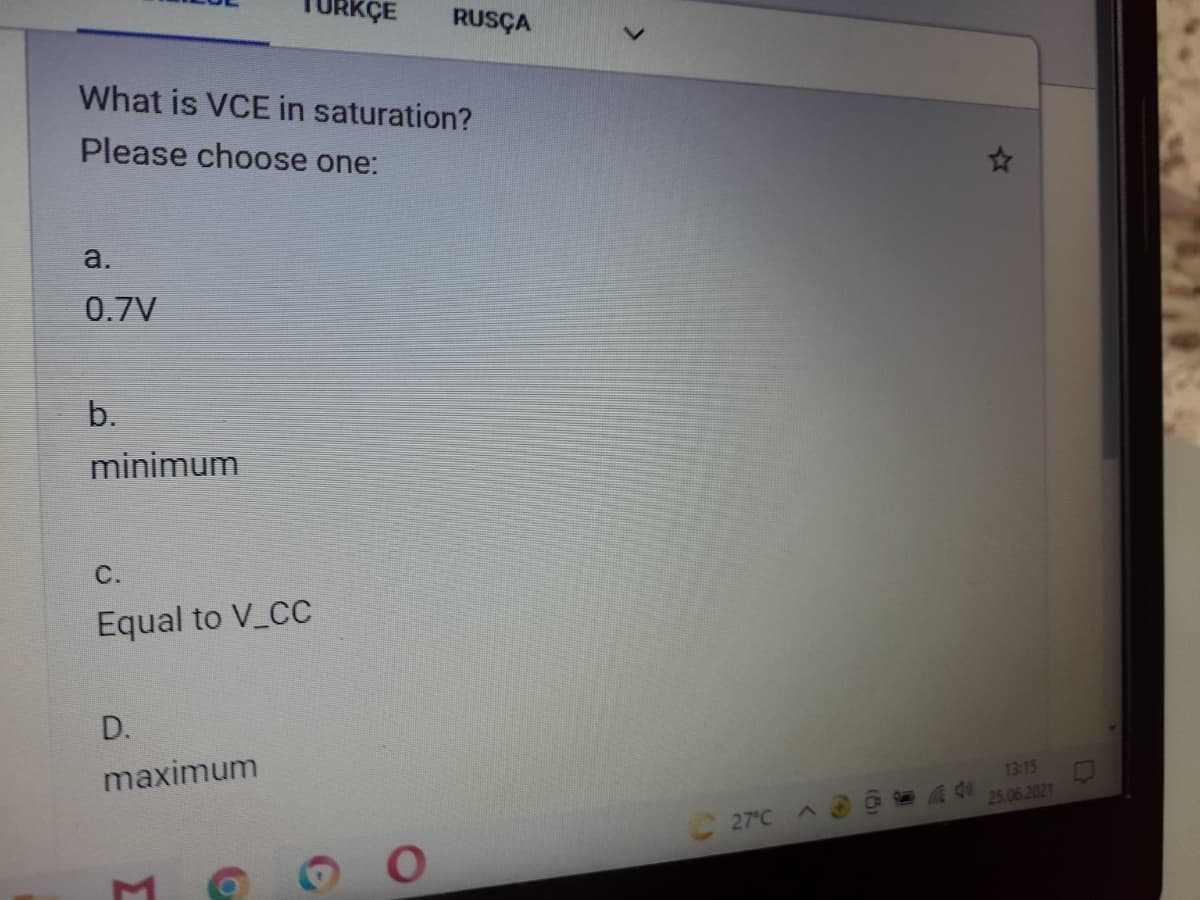 XÇE
RUSÇA
What is VCE in saturation?
Please choose one:
a.
0.7V
b.
minimum
С.
Equal to V_CC
D.
maximum
1315
25.06.2021
27°C
Σ
