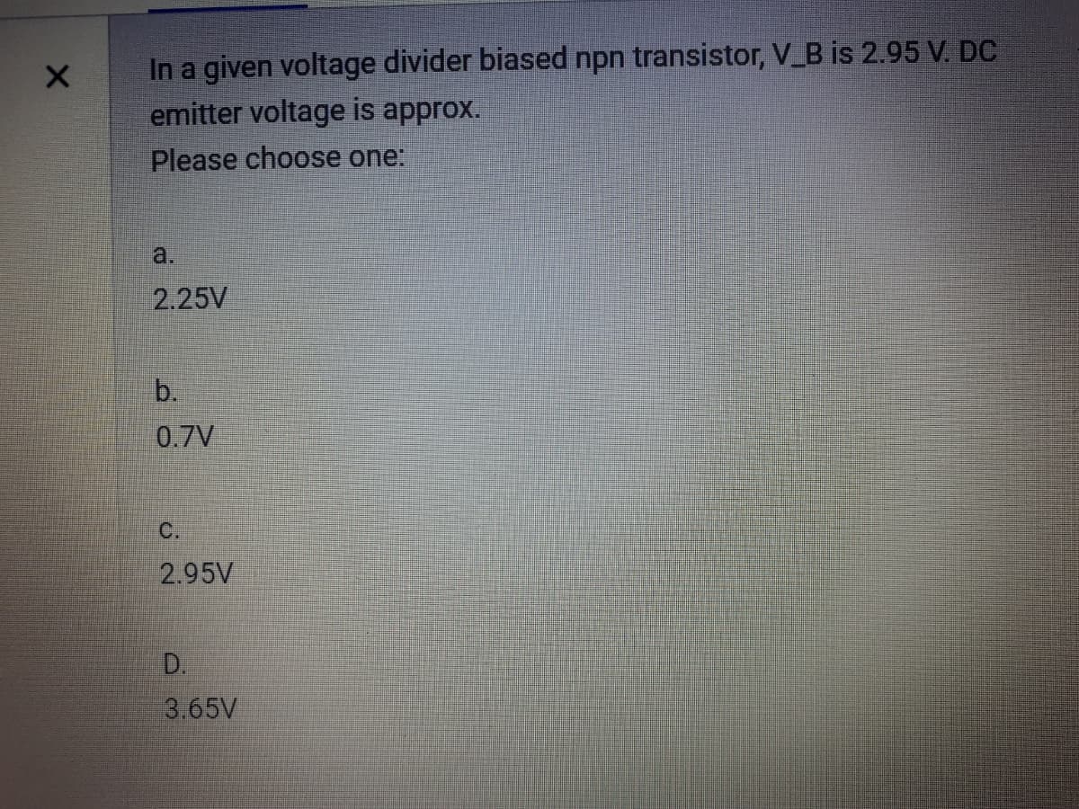 In a given voltage divider biased npn transistor, V_B is 2.95 V. DC
emitter voltage is approx.
Please choose one:
a.
2.25V
b.
0.7V
C.
2.95V
D.
3.65V
