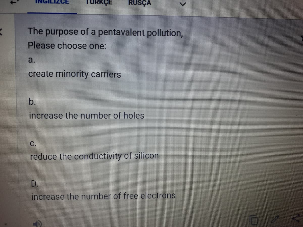 TURKÇE
RUSÇA
The purpose of a pentavalent pollution,
Please choose one:
a.
create minority carriers
b.
increase the number of holes
C.
reduce the conductivity of silicon
D.
increase the number of free electrons
