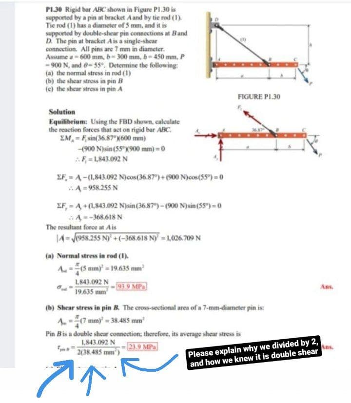 PI30 Rigid bar ABC shown in Figure Pl.30 is
supported by a pin at bracket Aand by tie rod (1).
Tie rod (1) has a diameter of 5 mm, and it is
supported by double-shear pin connections at Band
D. The pin at bracket Ais a single-shear
connection. All pins are 7 mm in diameter.
Assume a - 600 mm, b-300 mm, h-450 mm, P
- 900 N, and e= 55. Determine the following:
(a) the normal stress in rod (1)
(b) the shear stress in pin B
(c) the shear stress in pin A
FIGURE PL30
Solution
Equilibrium: Using the FBD shown, calculate
the reaction forces that act on rigid bar ABC.
EM, = F, sin(36.87°)(600 mm)
-(00 N)sin (55 X900 mm) =0
F = L843.092 N
EF,=A-(1,843.092 N)cos(36.87)+(900 N)cos(55) 0
A =958.255 N
EF, A+(1.843.092 Njsin(36.87)-(900 N)sin(55) 0
A--368.618 N
The resultant force at Ais
14-J958.255 N) +(-368.618 Ny =1,026.709 N
(a) Normal stress in rod (1).
A-(5 mm) = 19.635 mm
1,843.092 N
19.635 mm
93.9 MPa
As.
(b) Shear stress in pin B. The cross-sectional arca of a 7-mm-diameter pin is:
4-7 mm) 38.485 mm
Pin Bis a double shear connection; therefore, its average shear stress is
Please explain why we divided by 2,
and how we knew it is double shear
1,843.092 N
23.9 MPa
2(38.485 mm)
