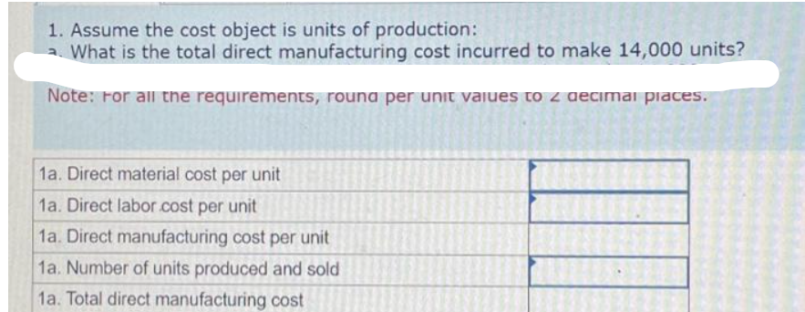 1. Assume the cost object is units of production:
a. What is the total direct manufacturing cost incurred to make 14,000 units?
Note: For all the requirements, round per unit values to 2 decimal places.
1a. Direct material cost per unit
1a. Direct labor cost per unit
1a. Direct manufacturing cost per unit
1a. Number of units produced and sold
1a. Total direct manufacturing cost