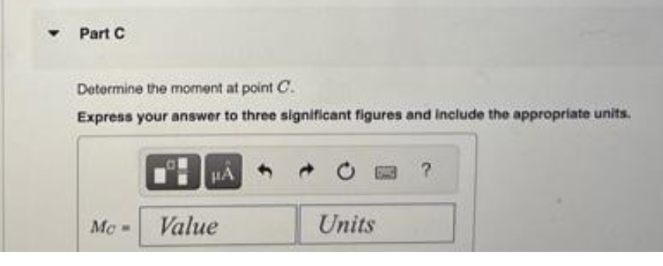 ▾ Part C
Determine the moment at point C.
Express your answer to three significant figures and include the appropriate units.
Mc
0
Value
Units
?