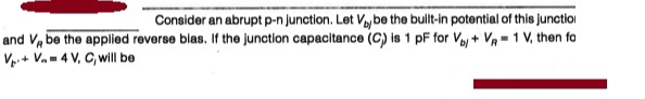 Consider an abrupt p-n Junction. Let Vaybe the bullt-in potential of this junctioi
and V, be the applied reverse blas. If the junction capacitance (C) is 1 pF for Vaj + Va - 1 V, then fa
Vp.+ V.-4 V, C, will be
