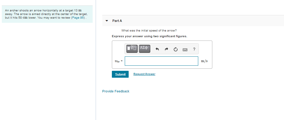 An archer shoots an arrow horizontally at a target 13 m
away. The arrow is aimed directly at the center of the target,
but it hits 58 cm lower. You may want to review (Page 95).
Part A
What was the initial speed of the arrow?
Express your answer using two significant figures.
?
m/s
Submit
Request Answer
Provide Feedback
