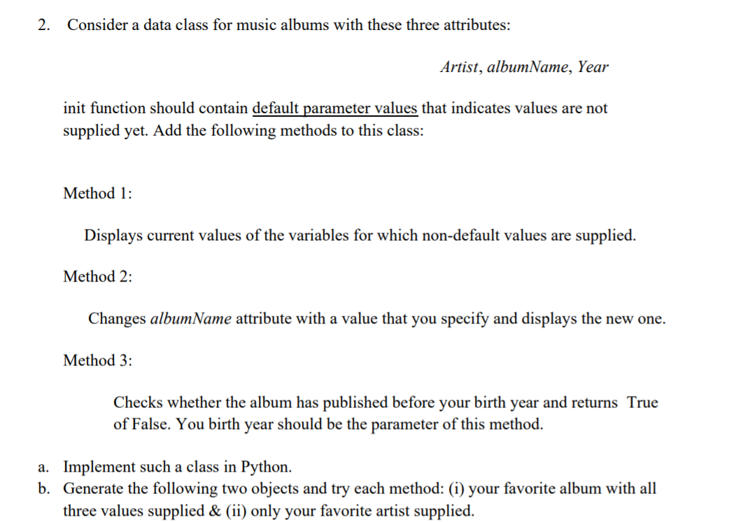 2. Consider a data class for music albums with these three attributes:
Artist, albumName, Year
init function should contain default parameter values that indicates values are not
supplied yet. Add the following methods to this class:
Method 1:
Displays current values of the variables for which non-default values are supplied.
Method 2:
Changes albumName attribute with a value that you specify and displays the new one.
Method 3:
Checks whether the album has published before your birth year and returns True
of False. You birth year should be the parameter of this method.
a. Implement such a class in Python.
b. Generate the following two objects and try each method: (i) your favorite album with all
three values supplied & (ii) only your favorite artist supplied.
