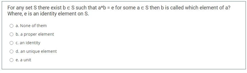 For any set S there exist be S such that a*b = e for some a e S then b is called which element of a?
Where, e is an identity element on S.
O a. None of them
O b. a proper element
O c. an identity
O d. an unique element
O e. a unit
