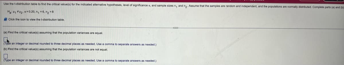 Use the t-distribution table to find the critical value(s) for the indicated alternative hypotheses, level of significance a, and sample sizes n₁ and n2. Assume that the samples are random and independent, and the populations are normally distributed. Complete parts (a) and (b)-
Ha 12. a 0.20, n₁ = 6, n₂ = 8
Click the icon to view the t-distribution table.
(a) Find the critical value(s) assuming that the population variances are equal.
(Tye an integer or decimal rounded to three decimal places as needed. Use a comma to separate answers as needed.)
(b) Find the critical value(s) assuming that the population variances are not equal.
(Type an integer or decimal rounded to three decimal places as needed. Use a comma to separate answers as needed.)