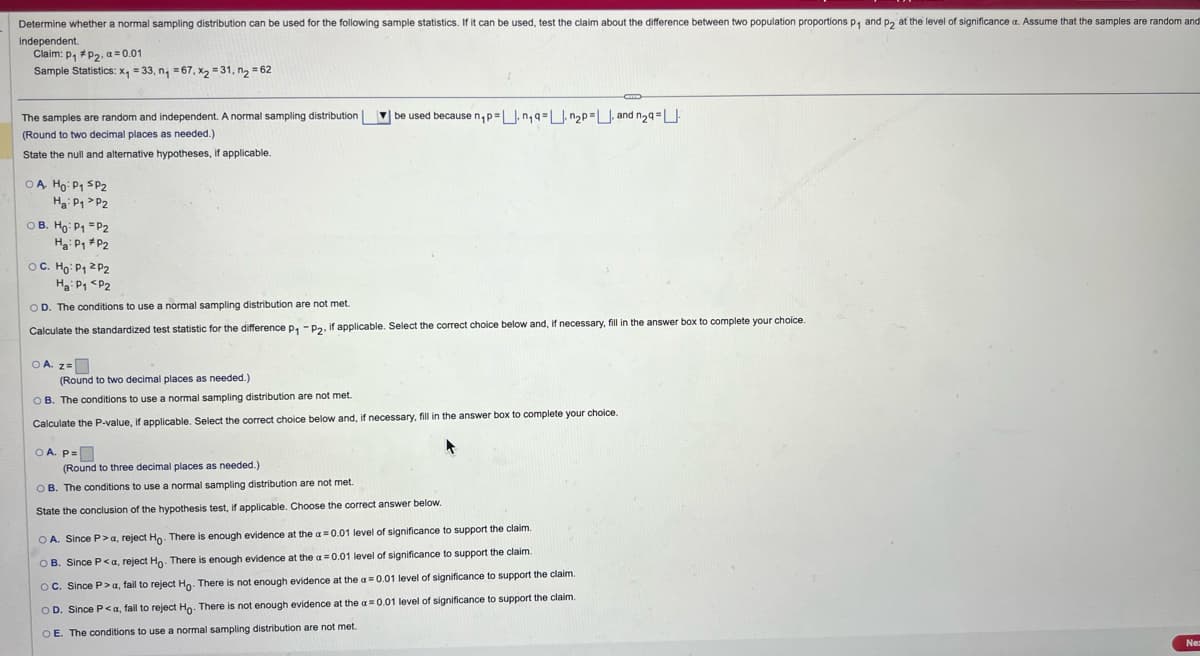 Determine whether a normal sampling distribution can be used for the following sample statistics. If it can be used, test the claim about the difference between two population proportions p₁ and p2 at the level of significance a. Assume that the samples are random and
Independent.
Claim: P1 P2, a 0.01
Sample Statistics: x₁ = 33, n₁ =67, x2 =31, n₂ = 62
The samples are random and independent. A normal sampling distribution
(Round to two decimal places as needed.)
State the null and alternative hypotheses, if applicable.
OA HO: P₁ SP2
Ha P1 P2
OB. Ho: P1 P2
Ha: P1 P2
OC. Ho: P1 P2
Ha P1 P2
OD. The conditions to use a normal sampling distribution are not met.
be used because n₁p=.n₁q=n2p=, and n2q=
Calculate the standardized test statistic for the difference p₁ -P2, if applicable. Select the correct choice below and, if necessary, fill in the answer box to complete your choice.
○ A. z=
(Round to two decimal places as needed.)
OB. The conditions to use a normal sampling distribution are not met.
Calculate the P-value, if applicable. Select the correct choice below and, if necessary, fill in the answer box to complete your choice.
OA. P=
(Round to three decimal places as needed.)
OB. The conditions to use a normal sampling distribution are not met.
State the conclusion of the hypothesis test, if applicable. Choose the correct answer below.
OA. Since P > a, reject Ho. There is enough evidence at the a=0.01 level of significance to support the claim.
OB. Since P<a, reject Ho. There is enough evidence at the a=0.01 level of significance to support the claim.
OC. Since P>a, fail to reject Ho. There is not enough evidence at the a=0.01 level of significance to support the claim.
OD. Since P<α, fail to reject Ho. There is not enough evidence at the a=0.01 level of significance to support the claim.
OE. The conditions to use a normal sampling distribution are not met..
Ne