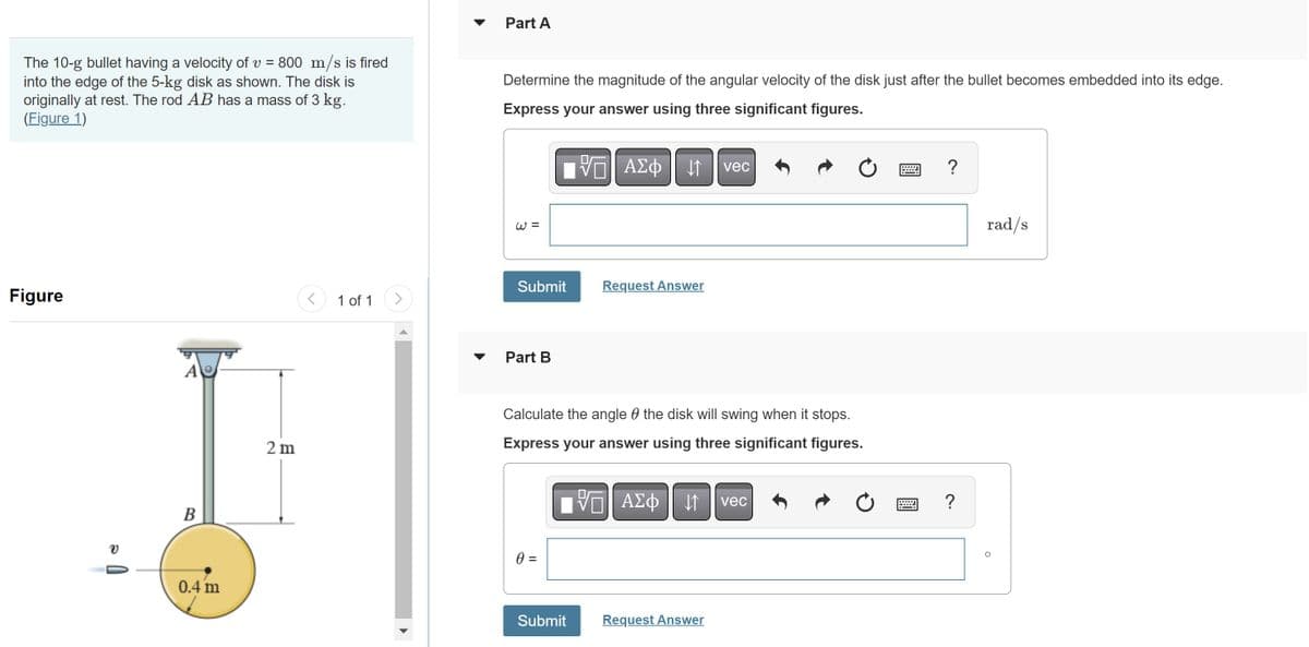 The 10-g bullet having a velocity of v = 800 m/s is fired
into the edge of the 5-kg disk as shown. The disk is
originally at rest. The rod AB has a mass of 3 kg.
(Figure 1)
Figure
A
B
0.4 m
2 m
<
1 of 1
>
Part A
Determine the magnitude of the angular velocity of the disk just after the bullet becomes embedded into its edge.
Express your answer using three significant figures.
W=
Submit
Part B
0 =
ΨΠ ΑΣΦ
Submit
↓↑
Request Answer
Calculate the angle the disk will swing when it stops.
Express your answer using three significant figures.
—| ΑΣΦ 41
vec
Request Answer
vec
?
?
rad/s