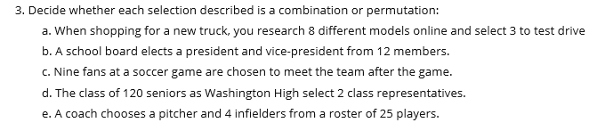 3. Decide whether each selection described is a combination or permutation:
a. When shopping for a new truck, you research 8 different models online and select 3 to test drive
b. A school board elects a president and vice-president from 12 members.
c. Nine fans at a soccer game are chosen to meet the team after the game.
