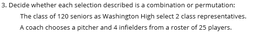 3. Decide whether each selection described is a combination or permutation:
The class of 120 seniors as Washington High select 2 class representatives.
A coach chooses a pitcher and 4 infielders from a roster of 25 players.
