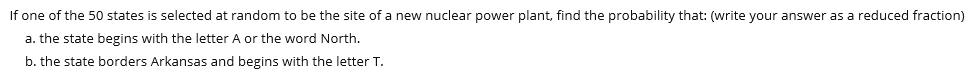 If one of the 50 states is selected at random to be the site of a new nuclear power plant, find the probability that: (write your answer as a reduced fraction)
a. the state begins with the letter A or the word North.
b. the state borders Arkansas and begins with the letter T.
