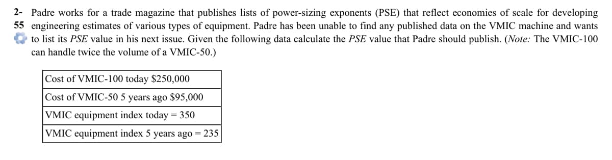 Padre works for a trade magazine that publishes lists of power-sizing exponents (PSE) that reflect economies of scale for developing
engineering estimates of various types of equipment. Padre has been unable to find any published data on the VMIC machine and wants
to list its PSE value in his next issue. Given the following data calculate the PSE value that Padre should publish. (Note: The VMIC-100
can handle twice the volume of a VMIC-50.)
Cost of VMIC-100 today $250,000
Cost of VMIC-50 5 years ago $95,000
VMIC equipment index today = 350
VMIC equipment index 5 years ago = 235
