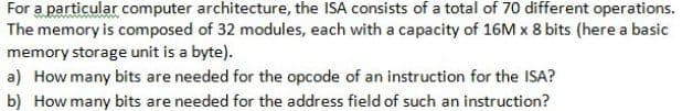 For a particular computer architecture, the ISA consists of a total of 70 different operations.
The memory is composed of 32 modules, each with a capacity of 16M x 8 bits (here a basic
memory storage unit is a byte).
a) How many bits are needed for the opcode of an instruction for the ISA?
b) How many bits are needed for the address field of such an instruction?
