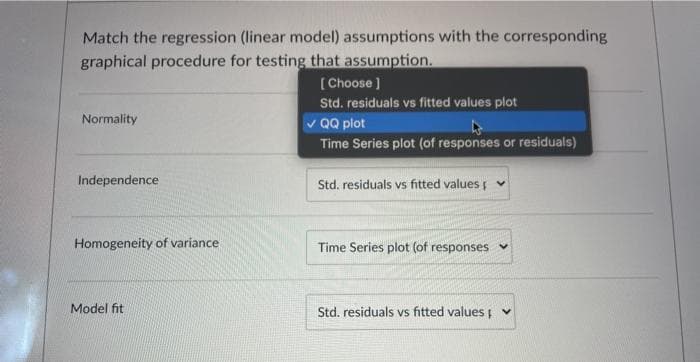 Match the regression (linear model) assumptions with the corresponding
graphical procedure for testing that assumption.
( Choose ]
Std. residuals vs fitted values plot
Normality
v QQ plot
Time Series plot (of responses or residuals)
Independence
Std. residuals vs fitted values
Homogeneity of variance
Time Series plot (of responses v
Model fit
Std. residuals vs fitted values v
