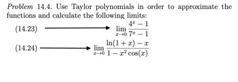 **Problem 14.4**: Use Taylor polynomials in order to approximate the functions and calculate the following limits:

1. \((14.23)\) \(\lim_{{x \to 0}} \frac{{4^x - 1}}{{7x - 1}}\)

2. \((14.24)\) \(\lim_{{x \to 0}} \frac{{\ln(1 + x) - x}}{{1 - x^2 \cos(x)}}\)

In this problem, you'll apply Taylor series expansions to approximate the given functions as \(x\) approaches 0 and calculate the specified limits. Taylor polynomials are useful for simplifying complex functions around a specific point, allowing easier limit calculations.