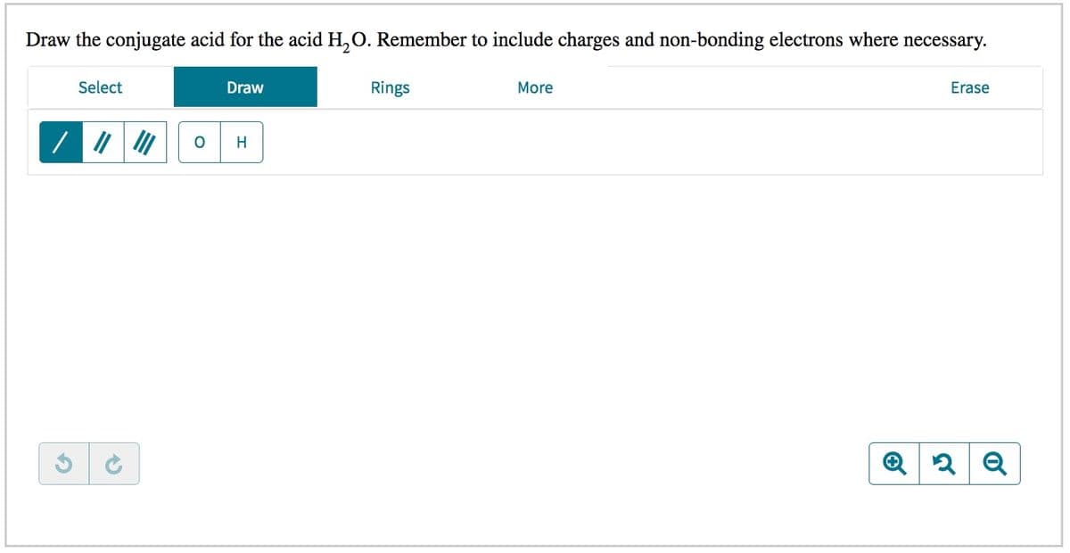 Draw the conjugate acid for the acid H,O. Remember to include charges and non-bonding electrons where necessary.
Select
Draw
Rings
More
Erase
H
