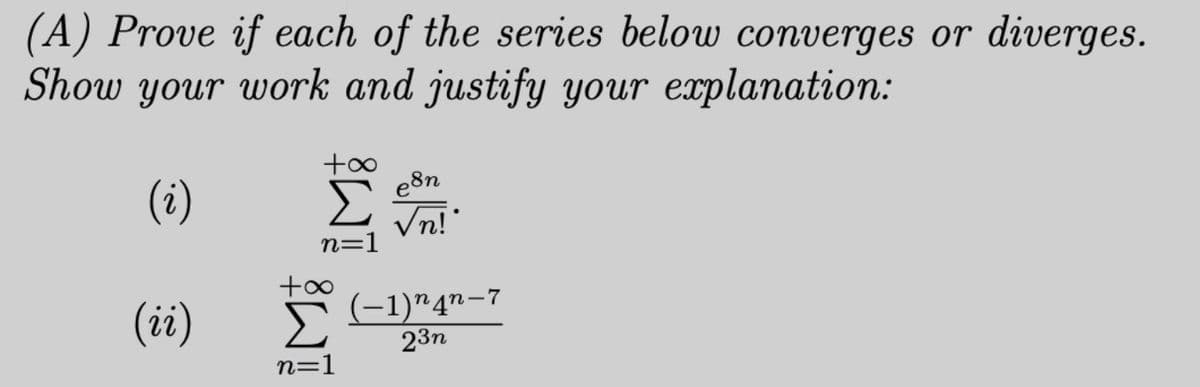 (A) Prove if each of the series below converges or diverges. Show your work and justify your explanation:

(i) \[
\sum_{n=1}^{+\infty} \frac{e^{8n}}{\sqrt{n!}}
\]

(ii) \[
\sum_{n=1}^{+\infty} \frac{(-1)^{n} 4^{n-7}}{2^{3n}}
\]