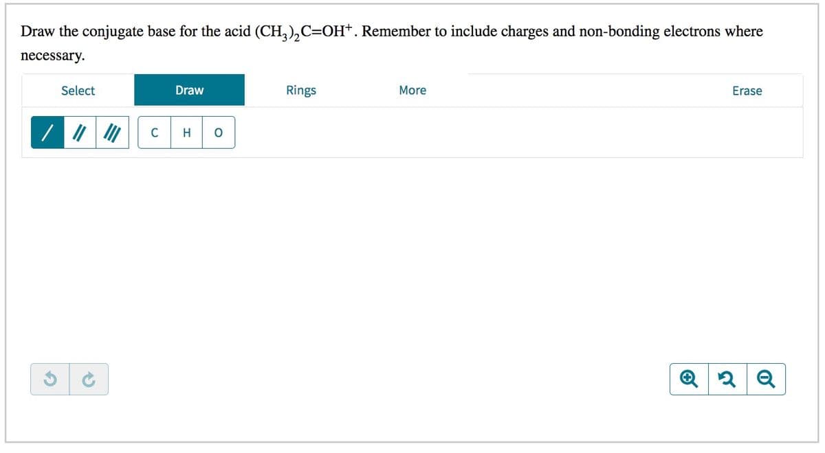 Draw the conjugate base for the acid (CH,),C=OH+. Remember to include charges and non-bonding electrons where
necessary.
Select
Draw
Rings
More
Erase
C
H
