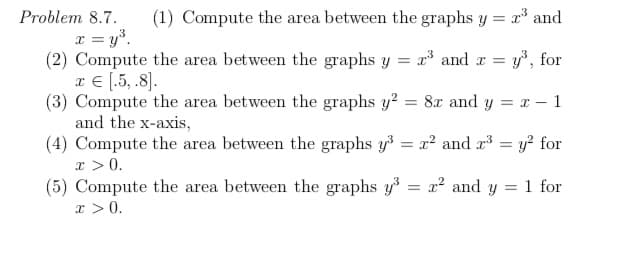 **Problem 8.7**

1. Compute the area between the graphs \( y = x^3 \) and \( x = y^3 \).

2. Compute the area between the graphs \( y = x^3 \) and \( x = y^3 \) for \( x \in [0.5, 8] \).

3. Compute the area between the graphs \( y^2 = 8x \) and \( y = x - 1 \) and the x-axis.

4. Compute the area between the graphs \( y^3 = x^2 \) and \( x^3 = y^2 \) for \( x > 0 \).

5. Compute the area between the graphs \( y^3 = x^2 \) and \( y = 1 \) for \( x > 0 \).

**Explanation:**

Each problem asks to find the area between different curves. To solve these, find the limits of integration by setting the equations equal to determine points of intersection, then integrate the difference of the functions over the specified intervals.