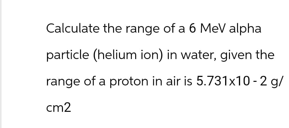 Calculate the range of a 6 MeV alpha
particle (helium ion) in water, given the
range of a proton in air is 5.731x10-2 g/
cm2