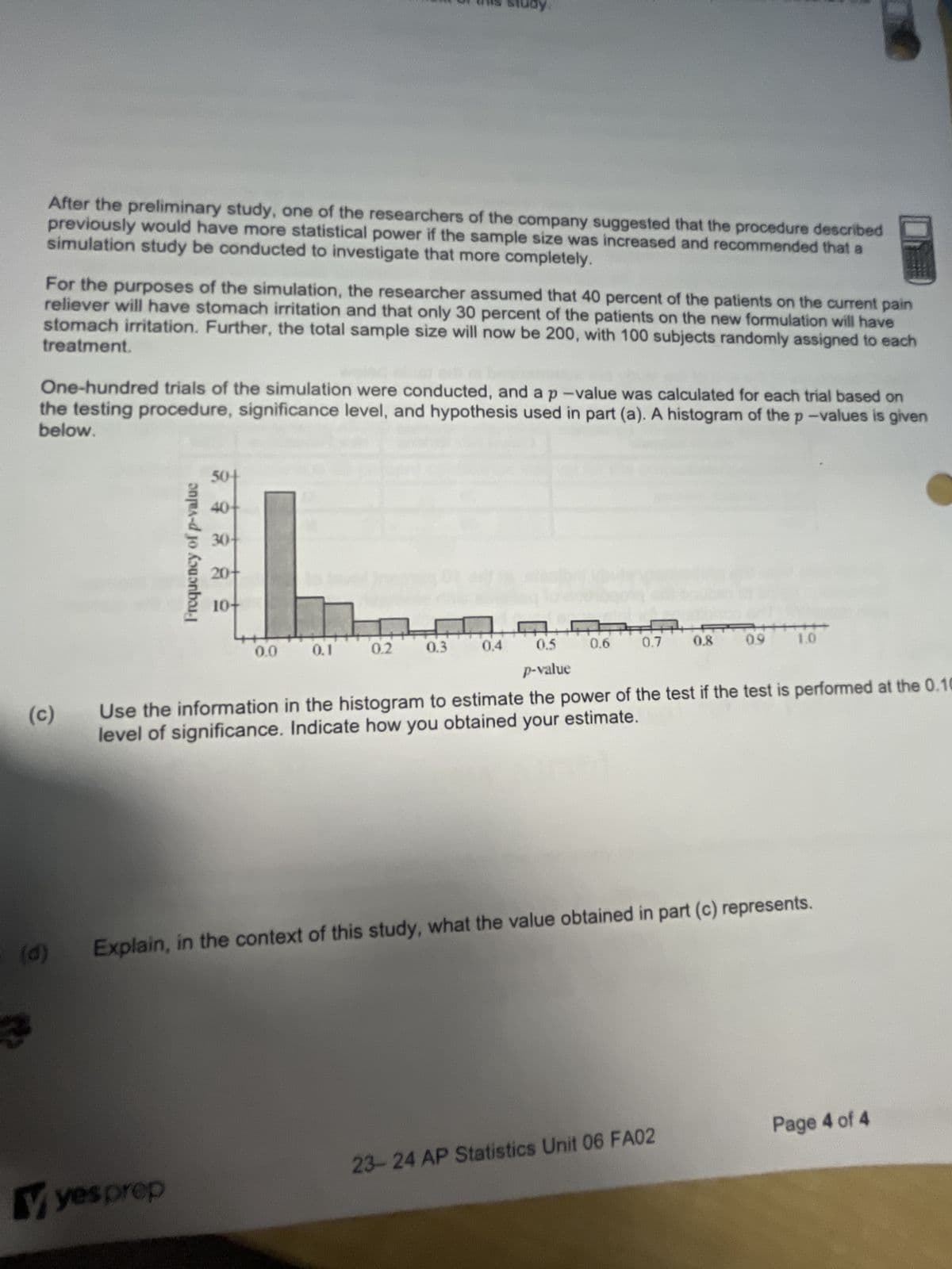 After the preliminary study, one of the researchers of the company suggested that the procedure described
previously would have more statistical power if the sample size was increased and recommended that a
simulation study be conducted to investigate that more completely.
For the purposes of the simulation, the researcher assumed that 40 percent of the patients on the current pain
reliever will have stomach irritation and that only 30 percent of the patients on the new formulation will have
treatment.
stomach irritation. Further, the total sample size will now be 200, with 100 subjects randomly assigned to each
One-hundred trials of the simulation were conducted, and a p-value was calculated for each trial based on
the testing procedure, significance level, and hypothesis used in part (a). A histogram of the p-values is given
below.
(c)
(d)
Frequency of p-valuc
50+
40+
yes prep
30-
20+
10-
0.5
p-value
Use the information in the histogram to estimate the power of the test if the test is performed at the 0.10
level of significance. Indicate how you obtained your estimate.
0.0
study.
0.1
0.2
0.3
0.4
0.6
0.7
0.8
23-24 AP Statistics Unit 06 FA02
0.9
Explain, in the context of this study, what the value obtained in part (c) represents.
1.0
Page 4 of 4