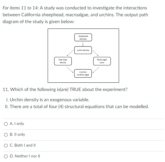 For items 11 to 14: A study was conducted to investigate the interactions
between California sheephead, macroalgae, and urchins. The output path
diagram of the study is given below:
sheephead
biomass
urchin density
kelp stipe
density
fleshy algal
cover
crustose
coralline algae
11. Which of the following is(are) TRUE about the experiment?
I. Urchin density is an exogenous variable.
II. There are a total of four (4) structural equations that can be modelled.
O A. I only
B. Il only
O C. Both I and II
D. Neither I norII
