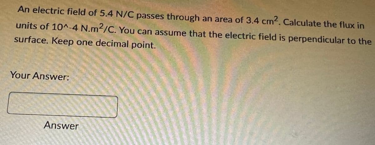 An electric field of 5.4 N/C passes through an area of 3.4 cm2. Calculate the flux in
units of 10^-4 N.m2/C. You can assume that the electric field is perpendicular to the
surface. Keep one decimal point.
Your Answer:
Answer
