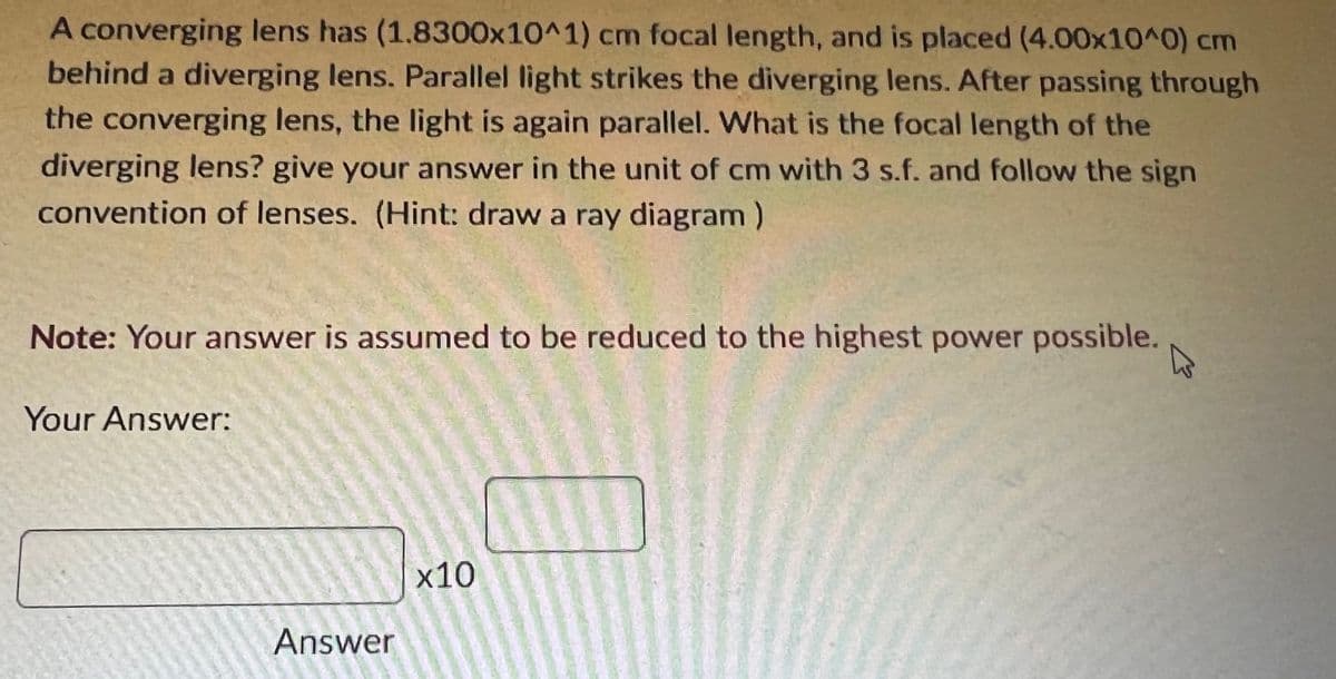 A converging lens has (1.8300x10^1) cm focal length, and is placed (4.00x10^0) cm
behind a diverging lens. Parallel light strikes the diverging lens. After passing through
the converging lens, the light is again parallel. What is the focal length of the
diverging lens? give your answer in the unit of cm with 3 s.f. and follow the sign
convention of lenses. (Hint: draw a ray diagram)
Note: Your answer is assumed to be reduced to the highest power possible.
Your Answer:
х10
Answer
