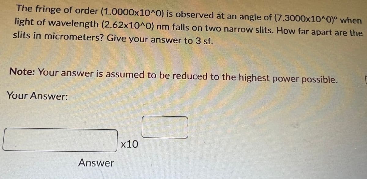 The fringe of order (1.0000x10^0) is observed at an angle of (7.3000x10^0)° when
light of wavelength (2.62x10^0) nm falls on two narrow slits. How far apart are the
slits in micrometers? Give your answer to 3 sf.
Note: Your answer is assumed to be reduced to the highest power possible.
Your Answer:
x10
Answer
