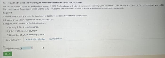 Recording Bond Entries and Preparing an Amortization Schedule-Debt Issuance Costs
Mitchell Inc. issued 120, 6%, $1,000 bonds on January 1, 2020. The bonds pay cash interest semiannually each july 1, and December 31, and were issued to yield 7%. Debt issuance costs were $2.400
The bonds mature December 31, 2022, and the company uses the effective interest method to amortize bond discounts and debt issuance costs
Required
a. Determine the selling price of the bonds, net of debt issuance costs. Round to the nearest dollar.
b. Prepare an amortization schedule for the full bond term
c. Prepare journal entries on the following dates.
1. January 1, 2020, bond issuance.
2. July 1, 2020, interest payment.
3. December 31, 2020, interest payment.
Bond Selling Price Amortization Schedule
Selling price of bonds
Check
Journal Entries