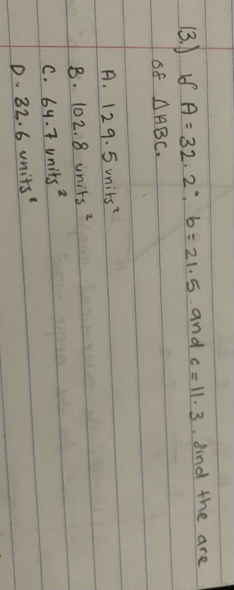 13.) S A = 32.2°, b= 21.5.and c= ||. 3 , dind the are
%3D
of AABC.
A. 129.5 vnits?
2.
8.102.8 units
C. 64.7 units
D.32.6 units
