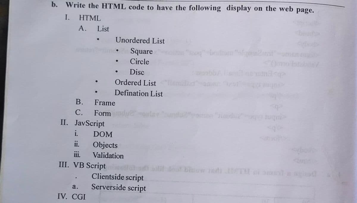 b. Write the HTML code to have the following display on the web page.
I.
HTML
A. List
B.
C.
II. JavScript
a.
IV. CGI
Unordered List
Square
Circle
Disc
ii.
III.
III. VB Script
●
●
Ordered List
Defination List
Frame
Form
DOM
Objects
Validation
Clientside script
Serverside script
"209"-bodrom "alqma2mit"-men
bd
sibbA lis
doo! binow tatt ITH ni smela gio