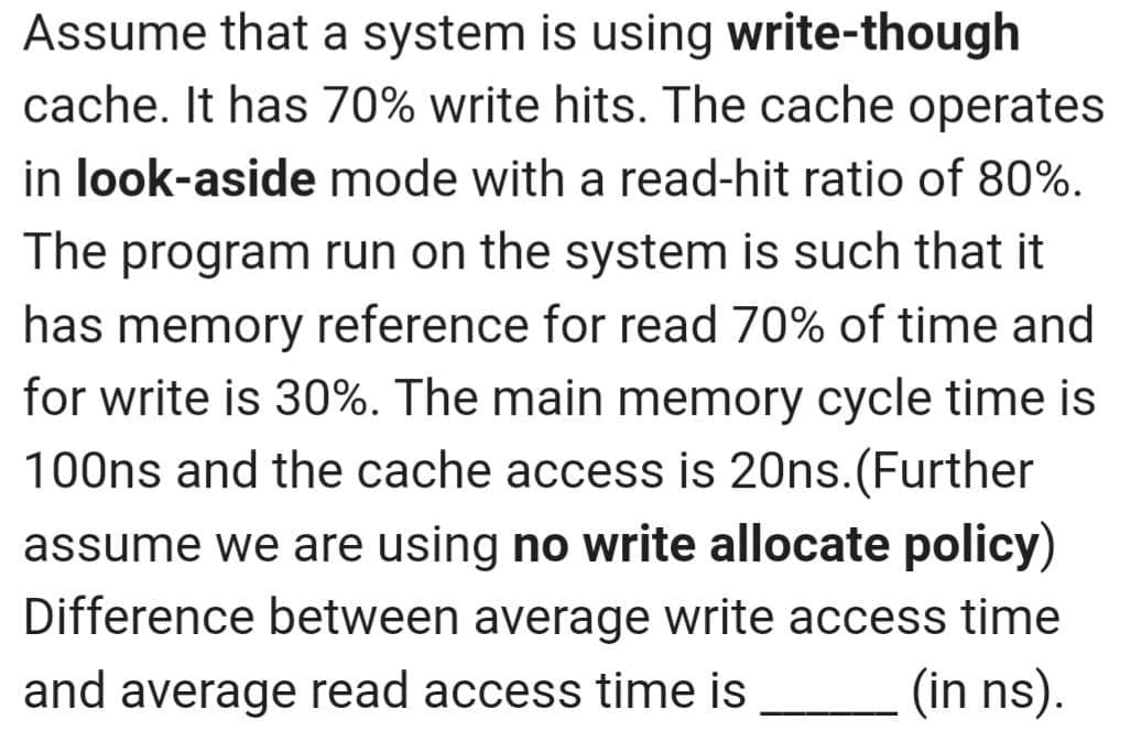 Assume that a system is using write-though
cache. It has 70% write hits. The cache operates
in look-aside mode with a read-hit ratio of 80%.
The program run on the system is such that it
has memory reference for read 70% of time and
for write is 30%. The main memory cycle time is
100ns and the cache access is 20ns.(Further
assume we are using no write allocate policy)
Difference between average write access time
and average read access time is
(in ns).