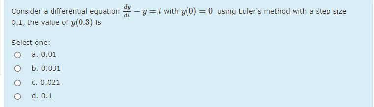 dy
Consider a differential equation
7 - y =t with y(0) = 0 using Euler's method with a step size
0.1, the value of y(0.3) is
Select one:
а. 0.01
b. 0.031
c. 0.021
d. 0.1
