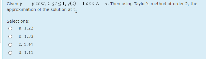 Given y' = y cost, 0st<1, y(0) = 1 and N=5. Then using Taylor's method of order 2, the
approximation of the solution at t,
Select one:
а. 1.22
b. 1.33
C. 1.44
d. 1.11
