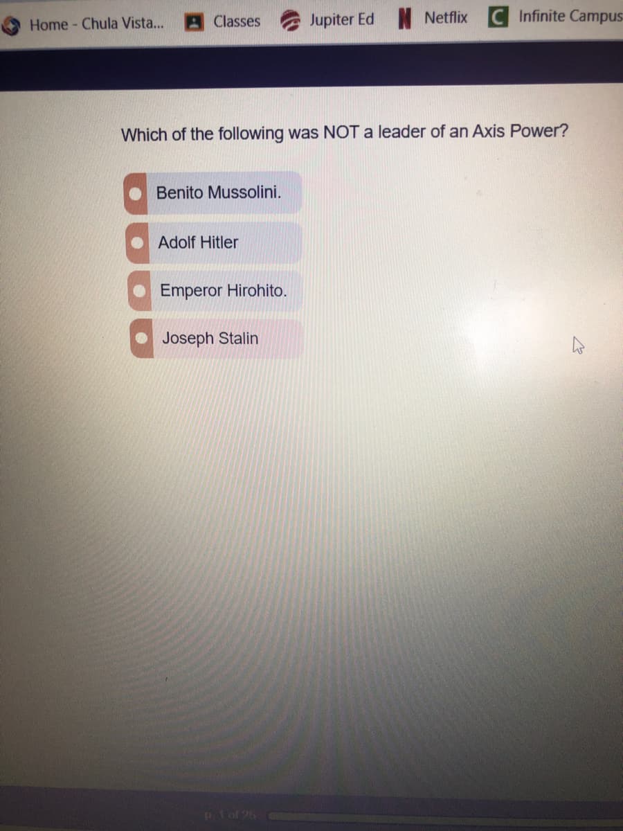 Jupiter Ed Netflix
Infinite Campus
Home - Chula Vista...
Classes
Which of the following was NOT a leader of an Axis Power?
Benito Mussolini.
Adolf Hitler
Emperor Hirohito.
Joseph Stalin
p1ol 26
