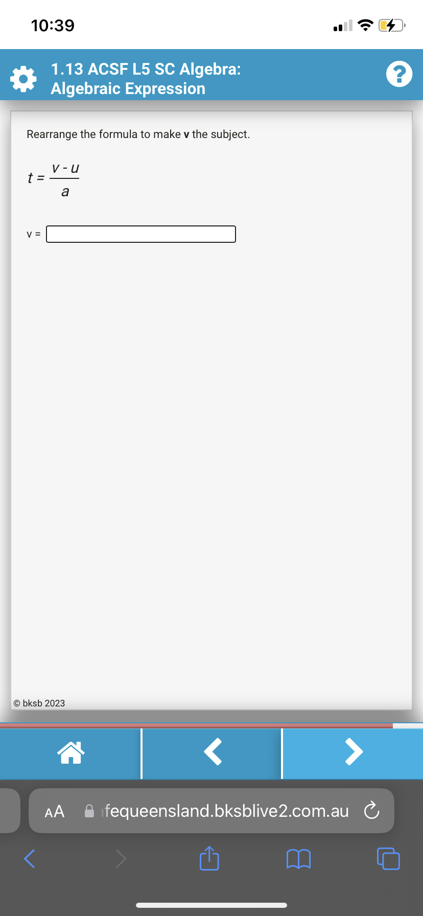 10:39
Rearrange the formula to make v the subject.
t =
1.13 ACSF L5 SC Algebra:
Algebraic Expression
V =
V-U
a
Obksb 2023
AA
fequeensland.bksblive2.com.au
