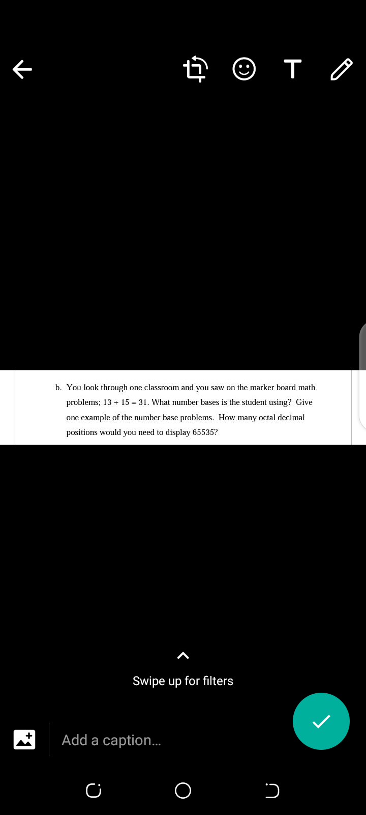 b. You look through one classroom and you saw on the marker board math
problems; 13 + 15 = 31. What number bases is the student using? Give
one example of the number base problems. How many octal decimal
positions would you need to display 65535?
Swipe up for filters
Add a caption.
