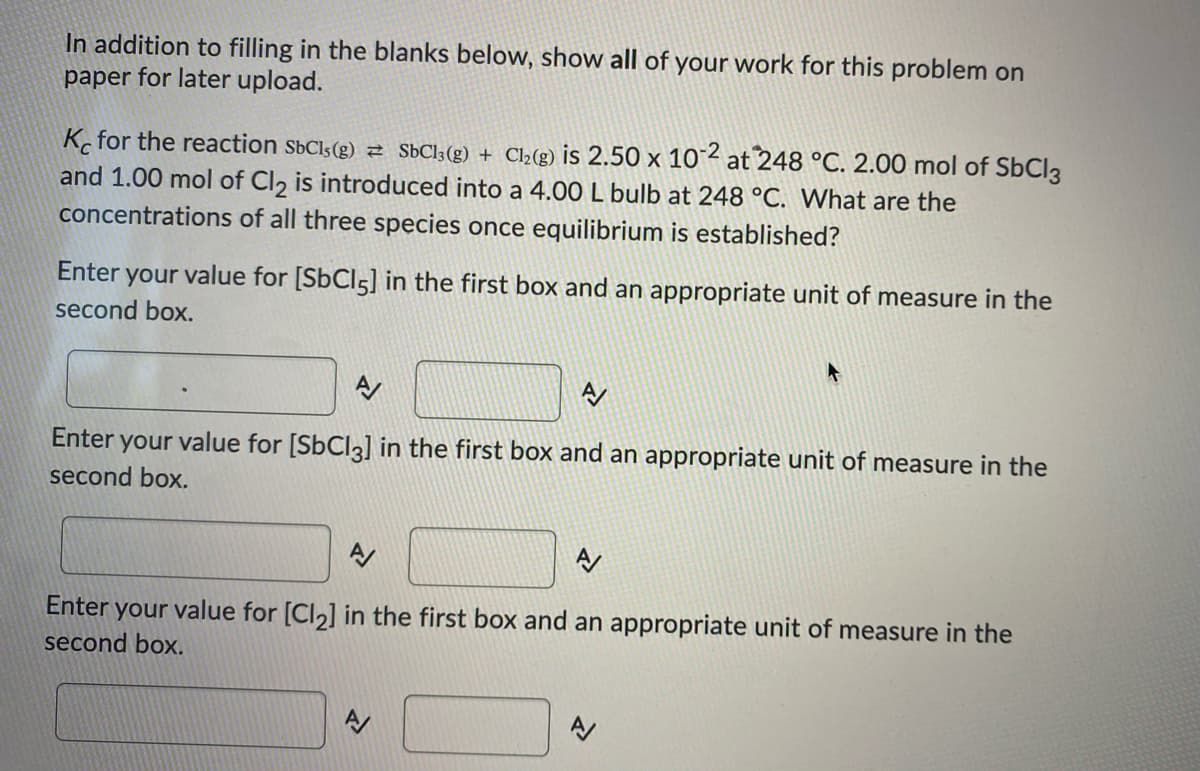 ### Equilibrium Constant Calculation for the Reaction SbCl5(g) ⇌ SbCl3(g) + Cl2(g)

#### Instructions:

In addition to filling in the blanks below, show all of your work for this problem on paper for later upload.

#### Problem Statement:
The equilibrium constant \( K_c \) for the reaction 
\[ \text{SbCl}_5(g) \leftrightharpoons \text{SbCl}_3(g) + \text{Cl}_2(g) \]
is \( 2.50 \times 10^{-2} \) at \( 248 \, °C \). 2.00 mol of \(\text{SbCl}_3\) and 1.00 mol of \(\text{Cl}_2\) are introduced into a 4.00 L bulb at \( 248 \, °C \). What are the concentrations of all three species once equilibrium is established?

1. **Enter your value for \([\text{SbCl}_5]\) in the first box and an appropriate unit of measure in the second box.**

   ![Textbox for \([\text{SbCl}_5]\)](URL)

2. **Enter your value for \([\text{SbCl}_3]\) in the first box and an appropriate unit of measure in the second box.**

   ![Textbox for \([\text{SbCl}_3]\)](URL)

3. **Enter your value for \([\text{Cl}_2]\) in the first box and an appropriate unit of measure in the second box.**

   ![Textbox for \([\text{Cl}_2]\)](URL)