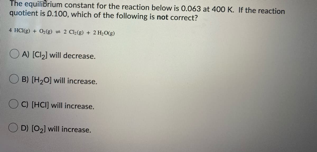 ### Equilibrium Constant Problem

The equilibrium constant for the reaction below is 0.063 at 400 K. If the reaction quotient is 0.100, which of the following is **not** correct?

\[ 4 \text{HCl(g)} + \text{O}_2\text{(g)} \rightleftharpoons 2 \text{Cl}_2\text{(g)} + 2 \text{H}_2\text{O(g)} \]

**Options:**

A) [Cl\(_2\)] will decrease.  
B) [H\(_2\)O] will increase.  
C) [HCl] will increase.  
D) [O\(_2\)] will increase.