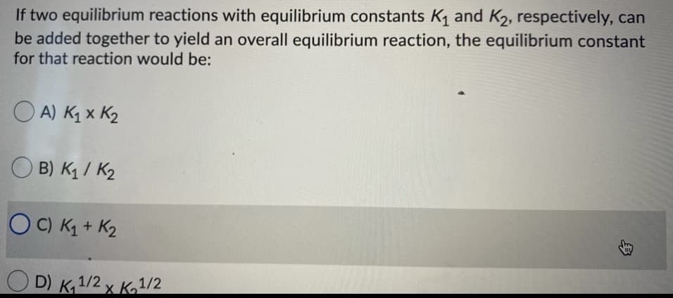 **Determining Overall Equilibrium Constants in Reactions**

When two equilibrium reactions with equilibrium constants (K1 and K2, respectively) are combined to yield an overall equilibrium reaction, it is crucial to determine the new equilibrium constant. The question provides multiple-choice options for what this overall equilibrium constant would be.

Options for the equilibrium constant:

- **A) K1 x K2**
- **B) K1 / K2**
- **C) K1 + K2** (Highlighted as the selected answer)
- **D) K1^1/2 x K2^1/2**

In standard chemical equilibrium practice:
- When two reactions are added together, the equilibrium constant for the overall reaction is obtained by multiplying the individual equilibrium constants of the reactions being combined.
  
**Correct Answer: A) K1 x K2**

This means that if we have two reactions with equilibrium constants K1 and K2, the equilibrium constant for the resulting reaction would be determined by multiplying K1 and K2 together. 

The text and options are laid out as follows. Option C is incorrectly highlighted, and should logically be option A, considering standard equilibrium principles in chemistry.