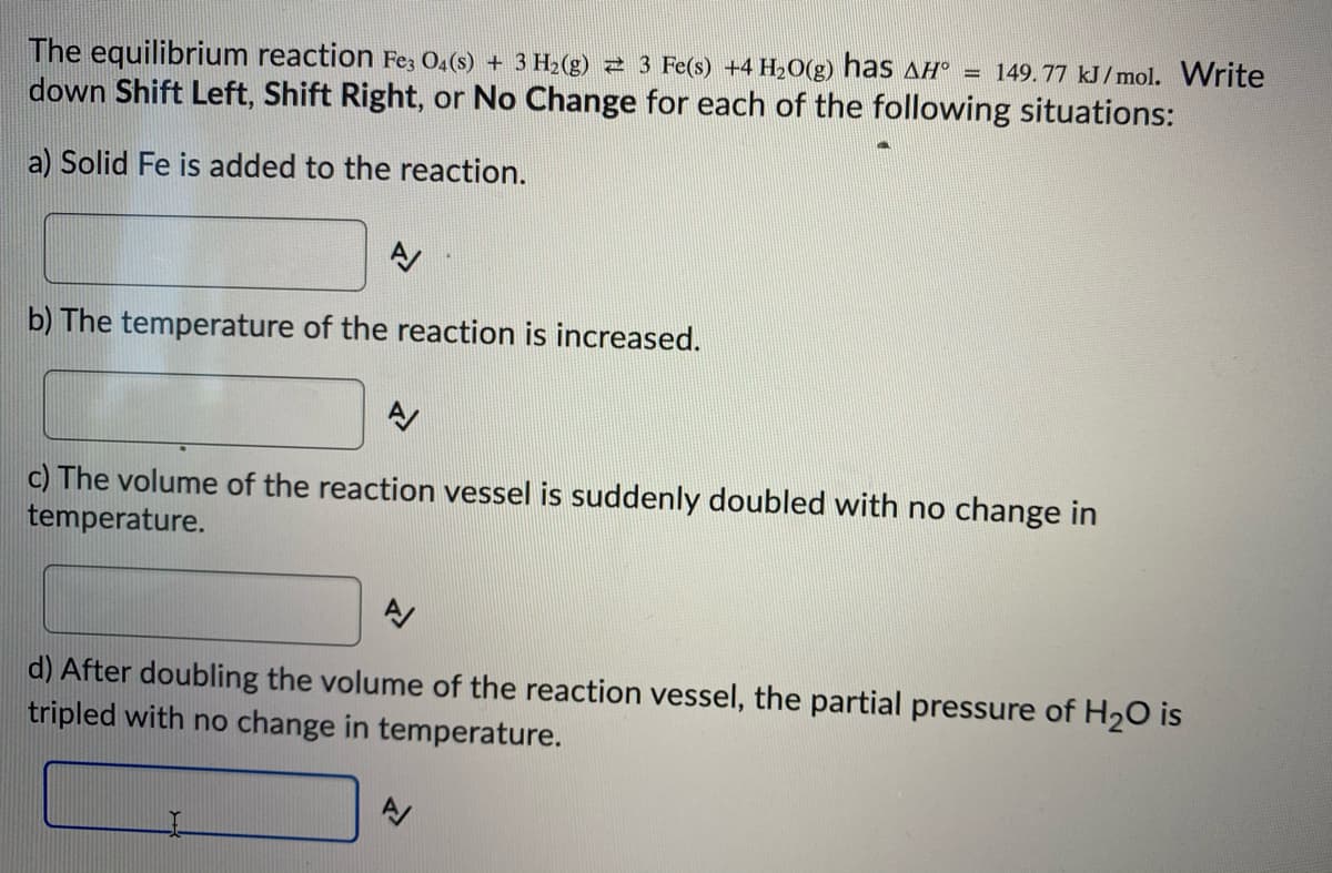 The equilibrium reaction Fez O4(s) + 3 H2(g) 2 3 Fe(s) +4 H20(g) has AH° = 149.77 kJ/mol. Write
down Shift Left, Shift Right, or No Change for each of the following situations:
a) Solid Fe is added to the reaction.
b) The temperature of the reaction is increased.
c) The volume of the reaction vessel is suddenly doubled with no change in
temperature.
d) After doubling the volume of the reaction vessel, the partial pressure of H20 is
tripled with no change in temperature.
