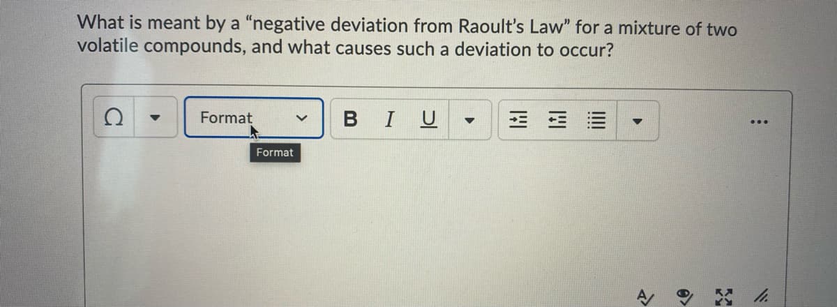 What is meant by a "negative deviation from Raoult's Law" for a mixture of two
volatile compounds, and what causes such a deviation to occur?
Format
BIU
三 三=
...
Format
