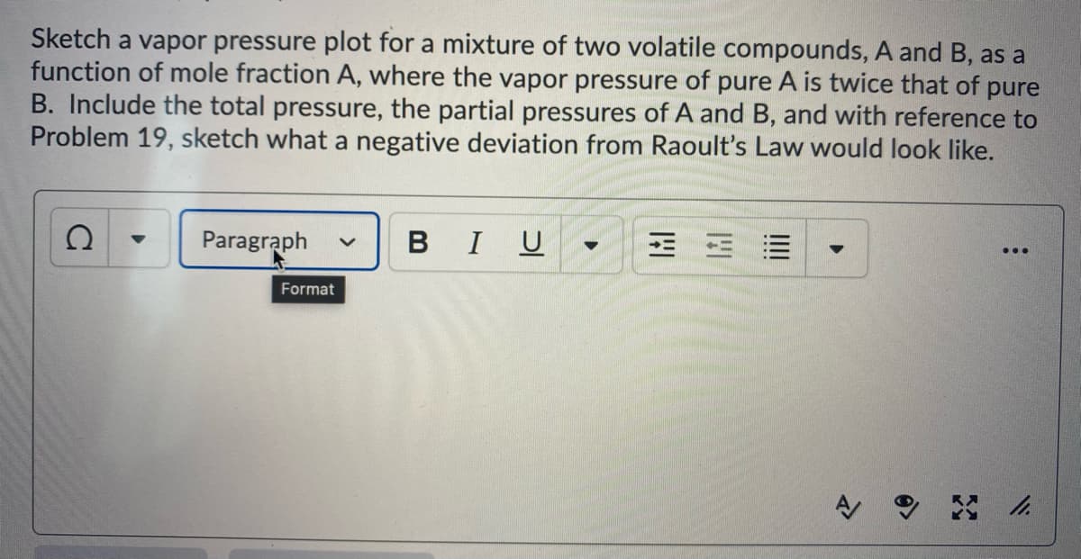 Sketch a vapor pressure plot for a mixture of two volatile compounds, A and B, as a
function of mole fraction A, where the vapor pressure of pure A is twice that of pure
B. Include the total pressure, the partial pressures of A and B, and with reference to
Problem 19, sketch what a negative deviation from Raoult's Law would look like.
Paragraph
BIU
...
Format
