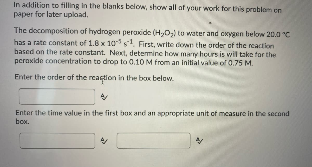 ### Decomposition of Hydrogen Peroxide - Problem Solving

**Instructions:**
In addition to filling in the blanks below, show all of your work for this problem on paper for later upload. 

**Problem Statement:**
The decomposition of hydrogen peroxide (H₂O₂) to water and oxygen below 20.0 °C has a rate constant of \( 1.8 \times 10^{-5} \, \text{s}^{-1} \). 

**Steps to Solve:**
1. **Determine the Order of the Reaction:**
   - First, write down the order of the reaction based on the rate constant.

2. **Calculate the Time for Concentration Change:**
   - Next, determine how many hours it will take for the peroxide concentration to drop to 0.10 M from an initial value of 0.75 M.

**Blank Fields:**

**1. Enter the order of the reaction in the box below.**

   [Input Box]

**2. Enter the time value in the first box and an appropriate unit of measure in the second box.**

   [First Input Box] [Second Input Box]

This exercise involves using principles from kinetics to determine the reaction order and the time required for a concentration change in a chemical reaction. Please calculate carefully and record your detailed steps before submitting your final answers.