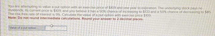 You are attempting to value a put option with an exercise price of $109 and one year to expiration. The underlying stock pays no
dividends, its current price is $109, and you believe it has a 50% chance of increasing to $133 and a 50% chance of decreasing to $85.
The risk-free rate of interest is 9%. Calculate the value of a put option with exercise price $109.
Note: Do not round intermediate calculations. Round your answer to 2 decimal places.
Value of a put option