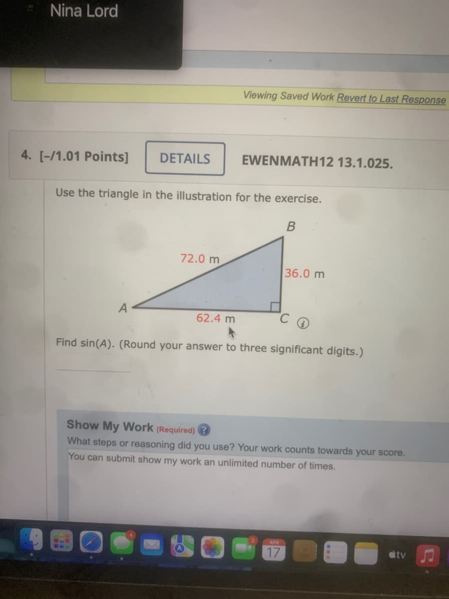 Nina Lord
4. [-/1.01 Points]
DETAILS
A
Use the triangle in the illustration for the exercise.
B
72.0 m
Viewing Saved Work Revert to Last Response
62.4 m
EWENMATH12 13.1.025.
36.0 m
C
Find sin(A). (Round your answer to three significant digits.)
Show My Work (Required)
What steps or reasoning did you use? Your work counts towards your score.
You can submit show my work an unlimited number of times.
APR
tv