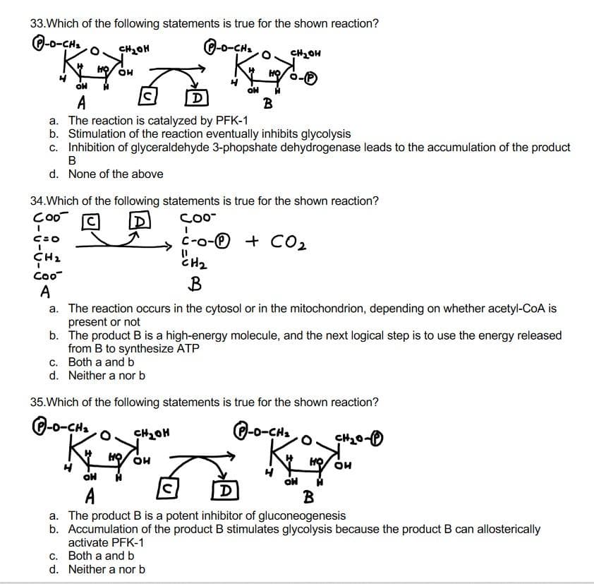 33. Which of the following statements is true for the shown reaction?
P-O-CH₂
CH₂OH
P-O-CH₂
CH₂OH
K₂
HO OH
OH
ON
D
A
B
a. The reaction is catalyzed by PFK-1
b. Stimulation of the reaction eventually inhibits glycolysis
c. Inhibition of glyceraldehyde 3-phopshate dehydrogenase leads to the accumulation of the product
B
d. None of the above
34. Which of the following statements is true for the shown reaction?
Coo
COO™
I
C=O
I
C-o- + CO₂
CH₂
"CH₂
B
Coo
A
a. The reaction occurs in the cytosol or in the mitochondrion, depending on whether acetyl-CoA is
present or not
b. The product B is a high-energy molecule, and the next logical step is to use the energy released
from B to synthesize ATP
c. Both a and b
d. Neither a nor b
35. Which of the following statements is true for the shown reaction?
DO-CH
CH₂OH
P-O-CH₂
CH₂0-
HO OH
N
HO OH
OH H
百
OH
A
B
a. The product B is a potent inhibitor of gluconeogenesis
b. Accumulation of the product B stimulates glycolysis because the product B can allosterically
activate PFK-1
c. Both a and b
d. Neither a nor b