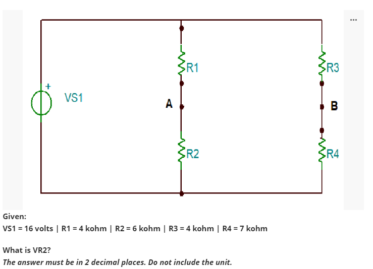 VS1
A
R1
R2
Given:
VS1 = 16 volts | R1 = 4 kohm | R2 = 6 kohm | R3 = 4 kohm | R4 = 7 kohm
What is VR2?
The answer must be in 2 decimal places. Do not include the unit.
R3
B
R4
...